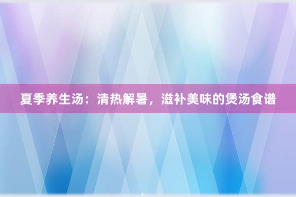 夏季养生汤：清热解暑，滋补美味的煲汤食谱